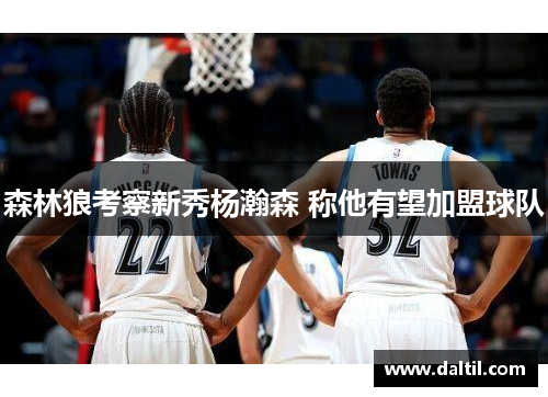 森林狼考察新秀杨瀚森 称他有望加盟球队