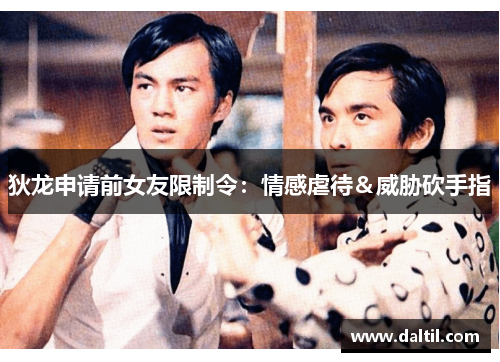 狄龙申请前女友限制令：情感虐待＆威胁砍手指